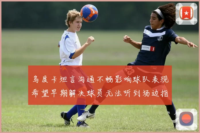 乌度卡坦言沟通不畅影响球队表现希望早期解决球员无法听到场边指令