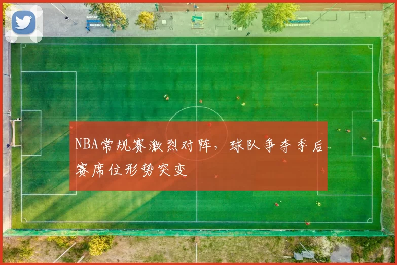 NBA常规赛激烈对阵,球队争夺季后赛席位形势突变