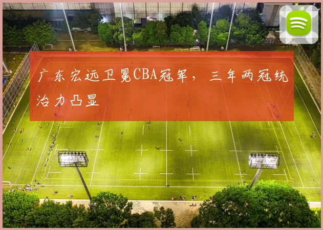 广东宏远卫冕CBA冠军,三年两冠统治力凸显