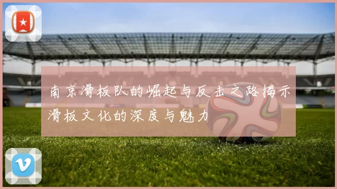 南京滑板队的崛起与反击之路揭示滑板文化的深度与魅力