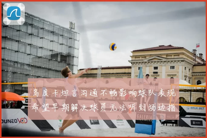乌度卡坦言沟通不畅影响球队表现希望早期解决球员无法听到场边指令