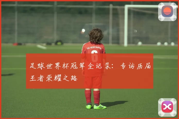 足球世界杯冠军全记录:专访历届王者荣耀之路