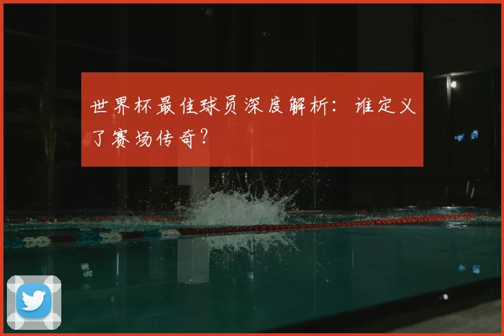世界杯最佳球员深度解析:谁定义了赛场传奇?