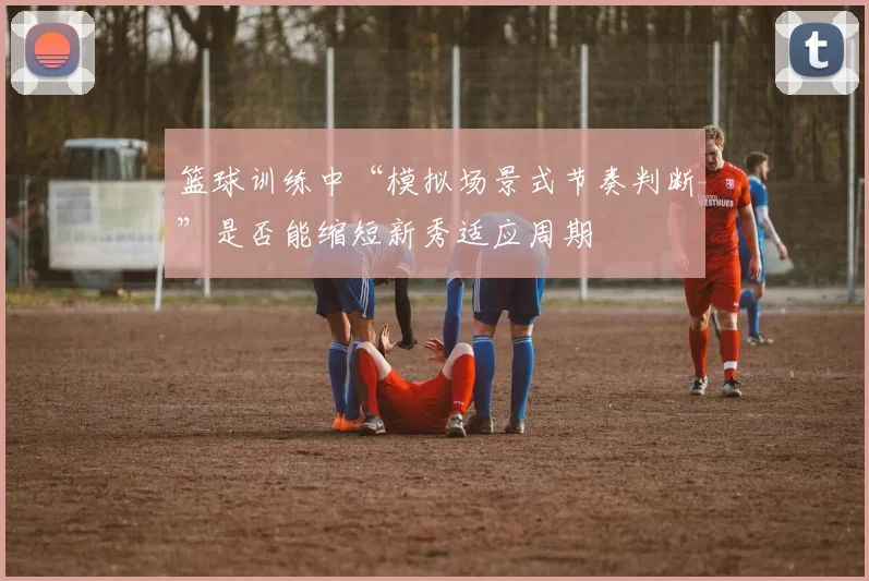 篮球训练中“模拟场景式节奏判断”是否能缩短新秀适应周期